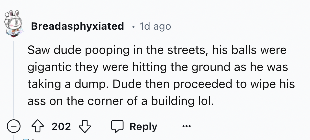 number - Breadasphyxiated 1d ago . Saw dude pooping in the streets, his balls were gigantic they were hitting the ground as he was taking a dump. Dude then proceeded to wipe his ass on the corner of a building lol. 202